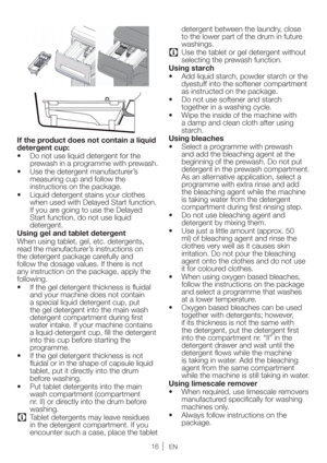 Page 16EN
 
If the product does not contain a liquid 
detergent cup:
t %POPUVTFMJRVJEEFUFSHFOUGPSUIF
prewash in a programme with prewash.
t 6TFUIFEFUFSHFOUNBOVGBDUVSFST
measuring cup and follow the 
instructions on the package.
t -JRVJEEFUFSHFOUTUBJOTZPVSDMPUIFT
when used with Delayed Start function. 
If you are going to use the Delayed 
Start function, do not use liquid 
detergent.
Using gel and tablet detergent
When using tablet, gel, etc. detergents, 
read the manufacturer’s...