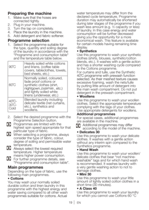 Page 19EN
Preparing the machine
connected tightly. 
2.  Plug in your machine.
3.  Turn the tap on completely.
Programme selection
the type, quantity and soiling degree 
of the laundry in accordance with the 
"Programme and consumption table" 
and the temperature table below.
90˚C Heavily soiled white cottons 
and linens. (coffee table 
covers, tableclothes, towels, 
bed sheets, etc.)
60˚C Normally soiled, coloured, 
fade proof cottons or 
synthetic clothes (shirt, 
and lightly soiled white 
linens...