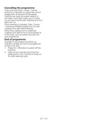 Page 24EN
Cancelling the programme
Press and hold Start / Pause / Cancel 
button for 3 seconds to cancel the current 
machine can drain the water inside it or 
can take in and drain water up to 3 times 
to cool down the laundry. Washing and End 
lights turn on. 
Once draining is complete, Start / Pause 
/ Cancel and Washing lights turn off, and 
Loading Door light starts ﬂashing. 
When the Loading Door is unlatched, 
Loading Door light turns on and remains lit. 
In this case, you can select and start the 
new...