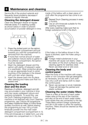 Page 25EN
6 Maintenance and cleaning
Service life of the pr oduct extends and 
fr equently faced pr oblems decrease if 
cleaned at r egular intervals.
Cleaning the detergent drawe r
Clean the detergent drawer at regular 
as shown below in order to prevent 
accumulation of powder detergent in time.
in the softener compartment and pull 
towar ds you until the compartment is 
r emoved fr om the machine.
  If mor e than normal amount of water 
and softener mixtur e starts to gather in 
the softener compartment, the...