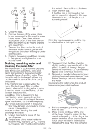 Page 2626EN
 $MPTFUIFUBQT
 3FNPWFUIFOVUTPGUIFXBUFSJOUBLF
hoses to access the filters on the water 
intake valves. Clean them with an 
appropriate brush. If the filters are too 
dirty, take them out by means of pliers 
and clean them.
3.  Take out the filters on the flat ends of 
the water intake hoses together with 
the gaskets and clean thoroughly under 
running water.
 3FQMBDFUIFHBTLFUTBOEGJMUFSTDBSFGVMMZ
in their places and tighten the hose 
nuts by hand.
Draining remaining water and...