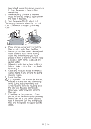 Page 27EN
is emptied, repeat the above procedure 
to drain the water in the machine 
completely.
c.  When draining of water is finished, 
close the end by the plug again and fix 
the hose in its place.
d.  Turn the pump filter to take it out.
Discharging the water when the product 
does not have an emergency draining 
hose:
a.  Place a large container in front of the 
filter to catch water from the filter.
b.  Loosen pump filter (anticlockwise) until 
water starts to flow. Fill the flowing 
water into the...