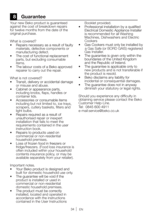 Page 34EN
8 Guarantee
Your new Beko product is guaranteed 
against the cost of breakdown repairs 
for twelve months from the date of the 
original purchase. 
What is covered?
materials, defective components or 
manufacturing defect.   
parts, but excluding consumable 
items. 
repairer to carry out the repair. 
What is not covered?
or misuse and abuse.
including knobs, ﬂaps, handles or 
container lids.
including but not limited to, ice trays, 
scrapers, cutlery baskets, ﬁlters and 
light bulbs. 
unauthorised...