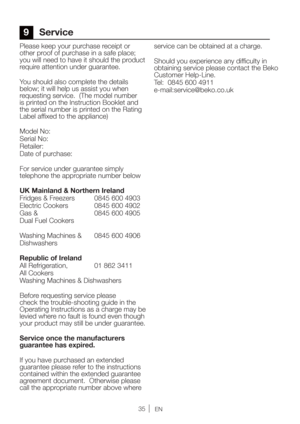 Page 35EN
Please keep your purchase receipt or 
other proof of purchase in a safe place; 
you will need to have it should the product 
require attention under guarantee.
You should also complete the details 
below; it will help us assist you when 
requesting service.  (The model number 
is printed on the Instruction Booklet and 
UIFTFSJBMOVNCFSJTQSJOUFEPOUIF3BUJOH
Label affixed to the appliance)
Model No: 
Serial No:
3FUBJMFS
Date of purchase:
For service under guarantee simply 
telephone the...