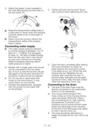 Page 99EN
the User Manual bag into the holes on 
the rear panel. (P)
a safe place to reuse when the washing 
machine needs to be moved again in 
the future.
  Never move the product without the 
transportation safety bolts properly 
ﬁxed in place!
Connecting water supply
  The water supply pressure required 
from the fully open tap in one minute 
to have your machine run smoothly. 
water pressure is higher.
 Models with a single water inlet should 
not be connected to the hot water 
tap. In such a case the...