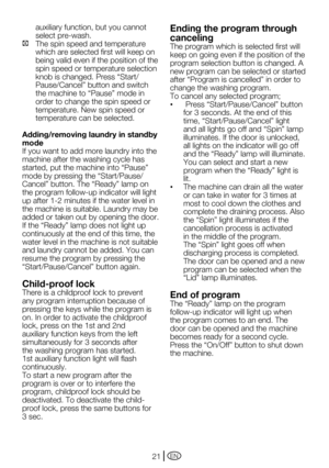 Page 21EN21
auxiliary function, but you cannot 
select pre-wash.
C   The spin speed and temperature 
which are selected first will keep on 
being valid even if the position of the 
spin speed or temperature selection 
knob	is	changed.	Press	“Start/
Pause/Cancel”	button	and	switch	
the	machine	to	“Pause”	mode	in	
order to change the spin speed or 
temperature. New spin speed or 
temperature can be selected.  
Adding/removing laundry in standby 
mode
If you want to add more laundry into the 
machine after the...