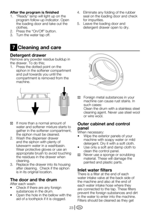 Page 23EN23
Detergent drawer
Remove any powder residue buildup in 
the	drawer.	To	do	this;
1.	 Press	the	dotted	point	on	the	siphon in the softener compartment 
and pull towards you until the 
compartment is removed from the 
machine.
C  If more than a normal amount of 
water and softener mixture starts to 
gather in the softener compartment, 
the siphon must be cleaned.
2.  Wash the dispenser drawer 
and the siphon with plenty of 
lukewarm water in a washbasin. 
Wear protective gloves or use an 
appropriate...