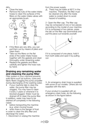 Page 24EN24
dirty.
•	 Close	the	taps.
•	 Remove	the	nuts	of	the	water	intake	hoses to clean the surfaces of the 
filters on the water intake valves with 
an appropriate brush.
•	 If	the	filters	are	very	dirty,	you	can	 pull them out by means of pliers and 
clean them.
•	 Take	out	the	filters	on	the	flat	 ends of the water intake hoses 
together with the gaskets and clean 
thoroughly under streaming water.
•	 Replace	the	gaskets	and	filters	 carefully and tighten the hose nuts 
by hand.
Draining any remaining...