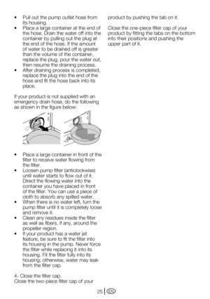 Page 25EN25
•		 Pull	out	the	pump	outlet	hose	from	its housing.
•		 Place	a	large	container	at	the	end	of	 the hose. Drain the water off into the 
container by pulling out the plug at 
the end of the hose. If the amount 
of water to be drained off is greater 
than the volume of the container, 
replace the plug, pour the water out, 
then resume the draining process.
•		 After	draining	process	is	completed,	 replace the plug into the end of the 
hose and fit the hose back into its 
place.
If your product is not...