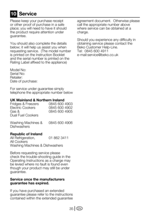 Page 35EN35
Please	keep	your	purchase	receipt	
or other proof of purchase in a safe 
place;	you	will	need	to	have	it	should	
the product require attention under 
guarantee.
You	should	also	complete	the	details	
below;	it	will	help	us	assist	you	when	
requesting	service.		(The	model	number	
is printed on the Instruction Booklet 
and the serial number is printed on the 
Rating	Label	affixed	to	the	appliance)
Model	No:	
Serial	No:
Retailer:
Date	of	purchase:
For service under guarantee simply 
telephone the...