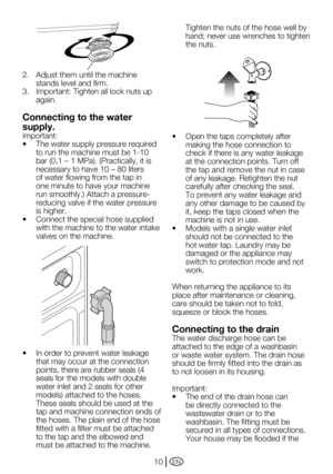 Page 10EN10
2.  Adjust them until the machine 
stands level and firm.
3.		 Important:	Tighten	all	lock	nuts	up	 again.
Connecting to the water 
supply.
Important:
•		 The	water	supply	pressure	required	to run the machine must be 1-10 
bar	(0,1	–	1	MPa).	(Practically,	it	is	
necessary	to	have	10	–	80	liters	
of water flowing from the tap in 
one minute to have your machine 
run	smoothly.)	Attach	a	pressure-
reducing valve if the water pressure 
is higher.
•		 Connect	the	special	hose	supplied	 with the machine...