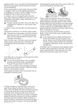 Page 1414EN
washing	water. 	Thus, 	the 	water 	will 	be 	discharged	
without 	any 	problem 	and 	the 	service 	life 	of 	the	
pump will extend.
If 	the 	machine 	fails 	to 	drain 	water, 	the 	pump 	filter	
is 	clogged. 	Filter 	must 	be 	cleaned 	whenever 	it	
is 	clogged 	or 	in 	every 	3 	months. 	Water 	must 	be	
drained off first to clean the pump filter.
In 	addition, 	prior 	to 	transporting 	the 	machine	
(eg., when moving to another house) and in case 
of 	freezing 	of 	the 	water, 	water 	may 	have...