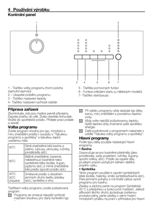 Page 2424CZ
4  Používání výrobku
Kontrolní panel
1	- 	Tlačítko 	volby 	programu 	(horní 	poloha	
zapnuto/vypnuto)
2 	– 	Ukazatel 	průběhu 	programu
3 	- 	Tlačítko 	nastavení 	teploty
4- 	Tlačítko 	nastavení 	rychlosti 	otáček
1 2
7
6
5
4
3
5 	- 	Tlačítka 	pomocných 	funkcí
6 	- 	Funkce 	odložení 	startu 	(u 	některých 	modelů)
7- 	Tlačítko 	start/pauza
Příprava zařízení
Zkontrolujte, 	zda 	jsou 	hadice 	pevně 	připojeny.	
Zapojte 	pračku 	do 	sítě. 	Zcela 	otevřete 	kohoutek.	
Vložte 	do 	spotřebiče 	prádlo....