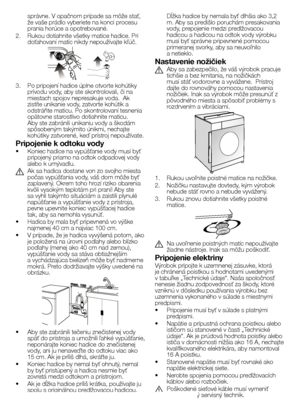 Page 3636SK
správne.	V 	opačnom 	prípade 	sa 	môže 	stať,	
že 	vaše 	prádlo 	vyberiete 	na 	konci 	procesu	
prania 	horúce 	a 	opotrebované.
2.   Rukou dotiahnite všetky matice hadice. Pri 
doťahovaní 	matíc 	nikdy 	nepoužívajte 	kľúč.
3.	 Po 	pripojení 	hadice 	úplne 	otvorte 	kohútiky	
prívodu 	vody, 	aby 	ste 	skontrolovali, 	či 	na	
miestach 	spojov 	nepresakuje 	voda. 		Ak	
zistíte 	unikanie 	vody, 	zatvorte 	kohútik 	a	
odstráňte 	maticu. 	Po 	skontrolovaní 	tesnenia	
opätovne 	starostlivo 	dotiahnite...