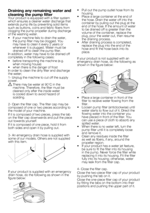 Page 3636 - EN•	 Pull	out	the	pump	outlet	hose	from	its	
housing.
•		 Place	a	large	container	at	the	end	of	 the	hose.	Drain	the	water	off	into	the	
container	by	pulling	out	the	plug	at	the	
end	of	the	hose.	If	the	amount	of	water	
to	be	drained	off	is	greater	than	the	
volume	of	the	container,	replace	the	
plug,	pour	the	water	out,	then	resume	
the	draining	process.
•		 After	draining	process	is	completed,	 replace	the	plug	into	the	end	of	the	
hose	and	fit	the	hose	back	into	its	
place.
If	your	product	is	not...