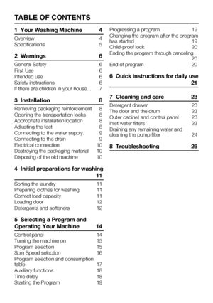 Page 373    EN
TABLE OF CONTENTS
1  Your Washing Machine 4
Overview	 4
Specifications  5
2  Warnings 6
General Safety  6
First Use  6
Intended use  6
Safety instructions  6
If there are children in your house...  7
3  Installation 8
Removing packaging reinforcement  8
Opening	the	transportation	locks	 8
Appropriate installation location  8
Adjusting the feet  8
Connecting to the water supply.  9
Connecting to the drain  9
Electrical connection   10
Destroying the packaging material  10
Disposing of the old...