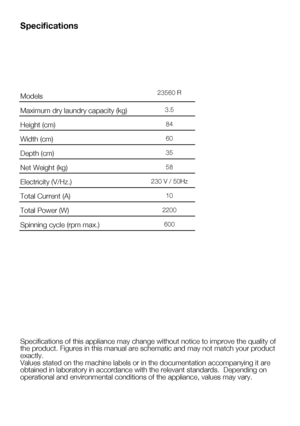 Page 395    EN
Specifications
Specifications of this appliance may change without notice to improve th\
e quality of 
the product. Figures in this manual are schematic and may not match your\
 product 
exactly. 
Values stated on the machine labels or in the documentation accompanying\
 it are 
obtained in laboratory in accordance with the relevant standards.  Depen\
ding on 
operational and environmental conditions of the appliance, values may va\
ry. Models
Maximum	dry	laundry	capacity	(kg)
Height	(cm)
Width...