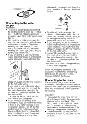 Page 439    EN
Connecting to the water 
supply.
Important:
•		 The	water	supply	pressure	required	to run the machine must be 1-10 bar 
(0,1	–	1,0	MPa).	Attach	a	pressure-
reducing valve if the water pressure is 
higher.
•		 Connect	the	special	hoses	supplied	 with the machine to the water intake 
valves on the machine. The hose 
bearing	the	“red”	sign	(90°C	max)	
is the hot water inlet and the hose 
bearing	the	“blue”	sign	(25°C	max)	is	
for the cold water inlet.
•	 If	you	are	going	to	use	your	double...