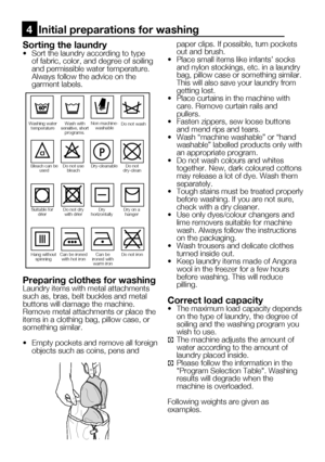 Page 4511    EN
Sorting the laundry•	 Sort	the	laundry	according	to	type	of fabric, color, and degree of soiling 
and permissible water temperature.
  Always follow the advice on the 
garment labels.
Preparing clothes for washingLaundry items with metal attachments 
such as, bras, belt buckles and metal 
buttons will damage the machine. 
Remove metal attachments or place the 
items in a clothing bag, pillow case, or 
something similar.
•		 Empty	pockets	and	remove	all	foreign	
objects such as coins, pens and...