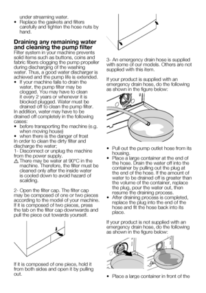 Page 5824    EN
under streaming water.
•	 Replace	the	gaskets	and	filters	 carefully and tighten the hose nuts by 
hand.
Draining any remaining water 
and cleaning the pump filter
Filter system in your machine prevents 
solid items such as buttons, coins and 
fabric fibers clogging the pump propeller 
during discharging of the washing 
water. Thus, a good water discharger is 
achieved and the pump life is extended.
•		 If	your	machine	fails	to	drain	the	water, the pump filter may be 
clogged.	You	may	have	to...