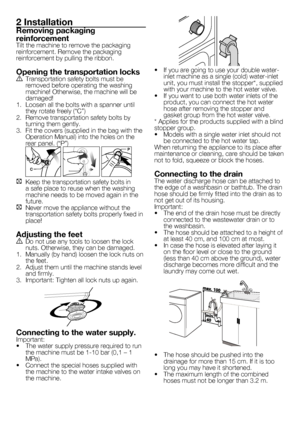 Page 2929 - EN
2 Installation
Removing packaging 
reinforcement
Tilt	the	machine	to	remove	the	packaging	
reinforcement.	Remove	the	packaging	
reinforcement	by	pulling	the	ribbon.
Opening the transportation locksA Transportation safety bolts must be 
removed	before	operating	the	washing	
machine!	Otherwise,	the	machine	will	be	
damaged!
1.	 Loosen	all	the	bolts	with	a	spanner	until	 they	rotate	freely	(“C”)
2.  Remove transportation safety bolts by 
turning	them	gently.
3.	 Fit	the	covers	(supplied	in	the	bag...