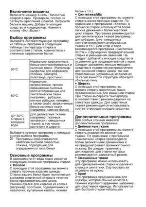 Page 15RU15
Включение машиныВключите машину в сеть. Полностью 
откройте кран. Проверьте, плотно ли 
затянуты крепления шлангов. Загрузите 
белье в машину. Добавьте моющее 
средство и кондиционер. Нажмите 
кнопку «Вкл./Выкл.»
Выбор программыВыберите соответствующую программу 
из таблицы программ и следующей 
таблицы температуры стирки в 
соответствии с типом, количеством и 
степенью загрязнения белья.
90°C Нормально загрязненные, 
белые хлопчатобумажные и 
льняные ткани. (Например: 
салфетки для кофейного...