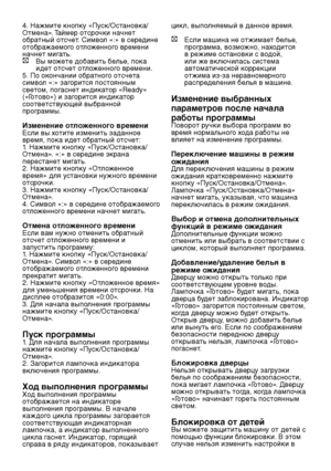 Page 19RU19
4. Нажмите кнопку «Пуск/Остановка/
Отмена». Таймер отсрочки начнет 
обратный отсчет. Символ «:» в середине 
отображаемого отложенного времени 
начнет мигать.
C Вы можете добавить белье, пока 
идет отсчет отложенного времени.
5. По окончании обратного отсчета 
символ «:» загорится постоянным 
светом, погаснет индикатор «Ready» 
(«Готово») и загорится индикатор 
соответствующей выбранной 
программы.
Изменение отложенного времениЕсли вы хотите изменить заданное 
время, пока идет обратный отсчет:
1....