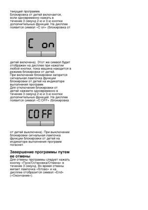 Page 20RU20
текущей программе.
Блокировка от детей включается, 
если одновременно нажать в 
течение 3 секунд 2-ю и 3-ю кнопки 
дополнительных функций. На дисплее 
появится символ «C on» (блокировка от 
детей включена). Этот же символ будет 
отображен на дисплее при нажатии 
любой кнопки, пока машина находится в 
режиме блокировки от детей.
При включении блокировки загорится 
сигнальная лампочка функции 
блокировки от детей на индикаторе 
выполнения программ.
Для отключения блокировки от 
детей нажмите...