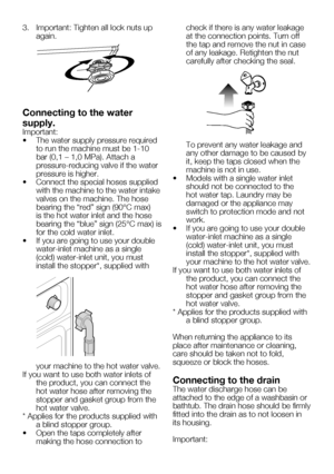 Page 41EN9
3.		 Important:	Tighten	all	lock	nuts	up	again.
Connecting to the water 
supply.
Important:
•		 The	water	supply	pressure	required	to run the machine must be 1-10 
bar	(0,1	–	1,0	MPa).	Attach	a	
pressure-reducing valve if the water 
pressure is higher.
•		 Connect	the	special	hoses	supplied	 with the machine to the water intake 
valves on the machine. The hose 
bearing	the	“red”	sign	(90°C	max)	
is the hot water inlet and the hose 
bearing	 the	“blue”	 sign	(25°C	 max)	is	
for the cold water inlet.
•...