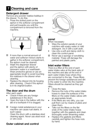 Page 54EN22
Detergent drawer
Remove any powder residue buildup in 
the	drawer.	To	do	this;
1.	 Press	the	dotted	point	on	the	siphon in the softener compartment 
and pull towards you until the 
compartment is removed from the 
machine.
C  If more than a normal amount of 
water and softener mixture starts to 
gather in the softener compartment, 
the siphon must be cleaned.
2.  Wash the dispenser drawer 
and the siphon with plenty of 
lukewarm water in a washbasin. 
Wear protective gloves or use an 
appropriate...