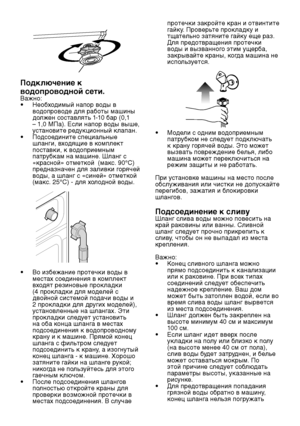 Page 9RU9
Подключение к 
водопроводной сети.
Важно:
•  Необходимый напор воды в 
водопроводе для работы машины 
должен составлять 1-10 бар (0,1 
– 1,0 MПа). Если напор воды выше, 
установите редукционный клапан.
•   Подсоедините специальные 
шланги, входящие в комплект 
поставки, к водоприемным 
патрубкам на машине. Шланг с 
«красной» отметкой  (макс. 90°C) 
предназначен для заливки горячей 
воды, а шланг с «синей» отметкой 
(макс. 25°C) - для холодной воды.
•  Во избежание протечки воды в 
местах соединения в...