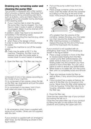 Page 3636 - EN
Draining any remaining water and 
cleaning the pump filter
Your product is equipped with a filter system 
which ensures a cleaner water discharge that 
extends pump life by preventing solid items 
such as buttons, coins and fabric fibers from 
clogging the pump propeller during discharge 
of the washing water.
•  If your machine fails to drain the water, 
the pump filter may be clogged. You may 
have to clean it every 2 years or whenever 
it is plugged. Water must be drained off to 
clean the...