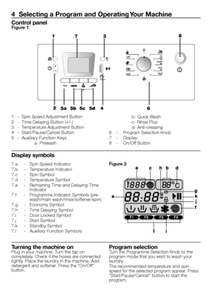 Page 3131 - EN
7.a 
- Spin Speed Indicator
7.b  - Temperature Indicator
7.c  - Spin Symbol
7.d  - Temperature Symbol
7.e  - Remaining Time and Delaying Time 
Indicator
7.f  - Programme Indicator Symbols (pre-
wash/main wash/rinse/softener/spin)
7.g  - Economy Symbol
7.h  - Time Delaying Symbol
7.i  - Door Locked Symbol
7.j  - Start Symbol
7.k  - Standby Symbol
7.l  - Auxiliary Function Symbols
4  Selecting a Program and Operating Your Machine
1  - Spin Speed Adjustment Button
2  - Time Delaying Button (+/-)
3...