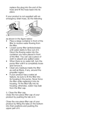 Page 63EN27
replace the plug into the end of the 
hose and fit the hose back into its 
place.
If your product is not supplied with an 
emergency drain hose, do the following 
as	shown	in	the	figure	below:
•		 Place	a	large	container	in	front	of	the	 filter to receive water flowing from 
the filter.
•		 Loosen	pump	filter	(anticlockwise)	 until water starts to flow out of it. 
Direct the flowing water into the 
container you have placed in front 
of	the	filter.	You	can	use	a	piece	of	
cloth to absorb any spilled...