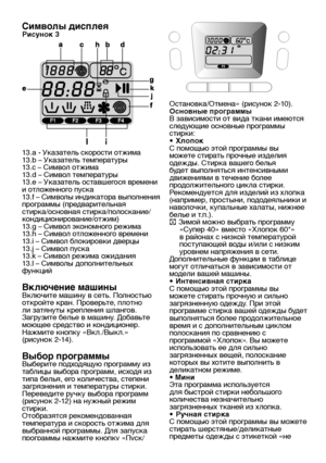 Page 15RU15
Символы дисплеяРисунок 3
13.a - Указатель скорости отжима
13.b – Указатель температуры
13.c – Символ отжима
13.d – Символ температуры
13.e – Указатель оставшегося времени 
и отложенного пуска
13.f – Символы индикатора выполнения 
программы (предварительная 
стирка/основная стирка/полоскание/
кондиционирование/отжим)
13.g – Символ экономного режима
13.h – Символ отложенного времени
13.i – Символ блокировки дверцы
13.j – Символ пуска
13.k – Символ режима ожидания
13.l – Символы дополнительных...