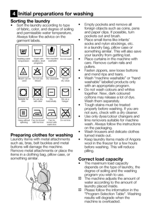 Page 47EN11
Sorting the laundry
•	 Sort	the	laundry	according	to	type	of fabric, color, and degree of soiling 
and permissible water temperature.
  Always follow the advice on the 
garment labels.
Preparing clothes for washing
Laundry items with metal attachments 
such as, bras, belt buckles and metal 
buttons will damage the machine. 
Remove metal attachments or place the 
items in a clothing bag, pillow case, or 
something similar. •		 Empty	pockets	and	remove	all	
foreign objects such as coins, pens 
and...