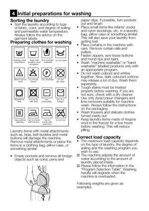 Page 45
11    EN

Sorting the laundry•  Sort the laundry according to type of fabric, color, and degree of soiling 
and permissible water temperature.
  Always follow the advice on the 
garment labels.
Preparing clothes for washing
Laundry items with metal attachments such as, bras, belt buckles and metal buttons will damage the machine. Remove metal attachments or place the items in a clothing bag, pillow case, or something similar.
•   Empty pockets and remove all foreign 
objects such as coins, pens and...