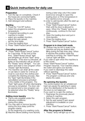 Page 55
21    EN

Preparation
1.  Turn the tap on completely. Check if 
the hoses are connected tightly.
2.  Place the laundry in the machine.
3.  Add detergent and softener.
Starting
1.  Press the “On/Off” button.
2.  Select the programme and the 
temperature.
3.  If required (according to your 
machine’s model):
–  select any auxiliary function,
–  adjust the spin speed,
–  set the time delay,
4.  Close the loading door.
5.  Press “Start/Pause/Cancel” button.
Canceling a program
•   Press “Start/Pause/Cancel”...