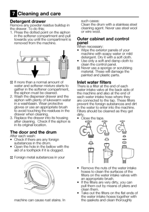 Page 57
23    EN

Detergent drawerRemove any powder residue buildup in 
the drawer. To do this;
1.  Press the dotted point on the siphon 
in the softener compartment and pull towards you until the compartment is removed from the machine.
C If more than a normal amount of water and softener mixture starts to gather in the softener compartment, the siphon must be cleaned.
2.  Wash the dispenser drawer and the 
siphon with plenty of lukewarm water in a washbasin. Wear protective gloves or use an appropriate brush...