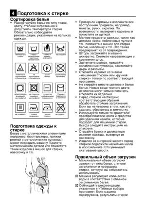 Page 11
RU11

Сортировка белья• Рассортируйте белье по типу ткани, 
цвету, степени загрязнения и 
допустимой температуре стирки
  Обязательно соблюдайте  рекомендации, указанные на ярлыках 
одежды.
Подготовка одежды к 
стиркеБелье с металлическими элементами 
(например, бюстгальтеры, пряжки 
ремней и металлические пуговицы) 
может повредить машину. Удалите 
металлические детали или поместите 
такие изделия в мешок для стирки, 
наволочку и т.п.
•  Проверьте карманы и извлеките все 
посторонние предметы,...