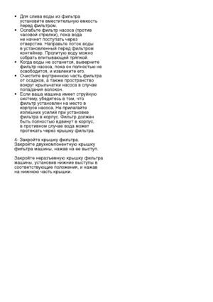 Page 25
RU25

•  Для слива воды из фильтра 
установите вместительную емкость 
перед фильтром.
•  Ослабьте фильтр насоса (против 
часовой стрелки), пока вода 
не начнет поступать через 
отверстие. Направьте поток воды 
в установленный перед фильтром 
контейнер. Пролитую воду можно 
собрать впитывающей тряпкой.
•  Когда воды не останется, выверните 
фильтр насоса, пока он полностью не 
освободится, и извлеките его.
•  Очистите внутреннюю часть фильтра 
от осадков, а также пространство 
вокруг крыльчатки насоса в...