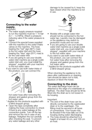 Page 43
9    EN

Connecting to the water 
supply.Important:
•   The water supply pressure required 
to run the machine must be 1-10 bar (0,1 – 1,0 MPa). Attach a pressure-reducing valve if the water pressure is higher.
•   Connect the special hoses supplied 
with the machine to the water intake valves on the machine. The hose bearing the “red” sign (90°C max) is the hot water inlet and the hose bearing the “blue” sign (25°C max) is for the cold water inlet.
•  If you are going to use your double 
water-inlet...