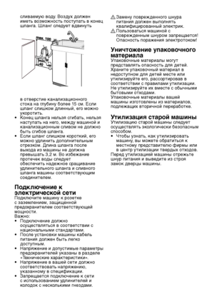 Page 10
RU10

сливаемую воду. Воздух должен 
иметь возможность поступать в конец 
шланга. Шланг следует вдвинуть 
в отверстие канализационного 
стока на глубину более 15 см. Если 
шланг слишком длинный, его можно 
укоротить.
•  Конец шланга нельзя сгибать, нельзя  наступать на него, между машиной и 
канализационным сливом не должно 
быть сгибов шланга.
•  Если шланг слишком короткий, его  можно удлинить дополнительным 
отрезком. Длина шланга после 
выхода из машины не должна 
превышать 3,2 м. Во избежание...