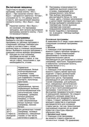 Page 15RU15
Включение машины
Подготовьте машину к выбору 
программ, нажав кнопку «Вкл./
Выкл.». При нажатии кнопки «Вкл./
Выкл.» загорается лампочка «Готово», 
указывая на то, что дверцу можно 
открыть. Для выключения машины 
нажмите кнопку «Вкл./Выкл.» еще 
раз.
C  Нажатие кнопки «Вкл./Выкл.» 
не означает, что программа 
запущена. Для начала выполнения 
программы нажмите кнопку «Пуск/
Остановка/Отмена».
Выбор программы 
Выберите соответствующую 
программу из таблицы программ и 
следующей таблицы температуры...