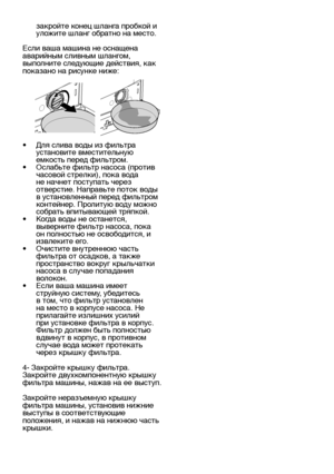 Page 25RU25
закройте конец шланга пробкой и 
уложите шланг обратно на место.
Если ваша машина не оснащена 
аварийным сливным шлангом, 
выполните следующие действия, как 
показано на рисунке ниже:
•   Для слива воды из фильтра 
установите вместительную 
емкость перед фильтром.
•   Ослабьте фильтр насоса (против 
часовой стрелки), пока вода 
не начнет поступать через 
отверстие. Направьте поток воды 
в установленный перед фильтром 
контейнер. Пролитую воду можно 
собрать впитывающей тряпкой.
•   Когда воды не...