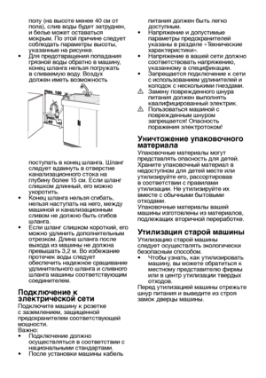 Page 10RU10
полу (на высоте менее 40 см от 
пола), слив воды будет затруднен, 
и белье может оставаться 
мокрым. По этой причине следует 
соблюдать параметры высоты, 
указанные на рисунке.
•  Для предотвращения попадания 
грязной воды обратно в машину, 
конец шланга нельзя погружать 
в сливаемую воду. Воздух 
должен иметь возможность 
поступать в конец шланга. Шланг 
следует вдвинуть в отверстие 
канализационного стока на 
глубину более 15 см. Если шланг 
слишком длинный, его можно 
укоротить.
•  Конец шланга...