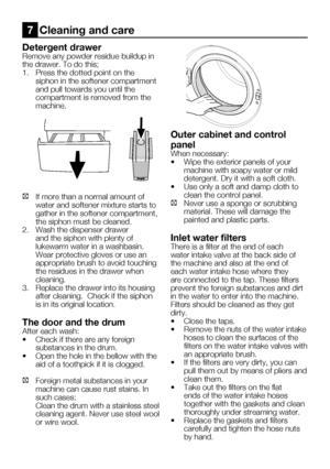Page 57EN23
Detergent drawer
Remove any powder residue buildup in 
the	drawer.	To	do	this;
1.	 Press	the	dotted	point	on	the	siphon in the softener compartment 
and pull towards you until the 
compartment is removed from the 
machine.
C  If more than a normal amount of 
water and softener mixture starts to 
gather in the softener compartment, 
the siphon must be cleaned.
2.  Wash the dispenser drawer 
and the siphon with plenty of 
lukewarm water in a washbasin. 
Wear protective gloves or use an 
appropriate...