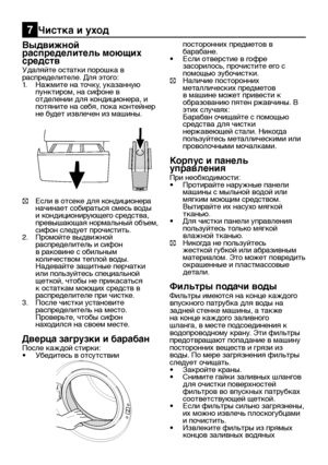 Page 23RU23
Выдвижной 
распределитель моющих 
средств
Удаляйте остатки порошка в 
распределителе. Для этого:
1. Нажмите на точку, указанную 
пунктиром, на сифоне в 
отделении для кондиционера, и 
потяните на себя, пока контейнер 
не будет извлечен из машины.
C Если в отсеке для кондиционера 
начинает собираться смесь воды 
и кондиционирующего средства, 
превышающая нормальный объем, 
сифон следует прочистить.
2.  Промойте выдвижной 
распределитель и сифон 
в раковине с обильным 
количеством теплой воды....