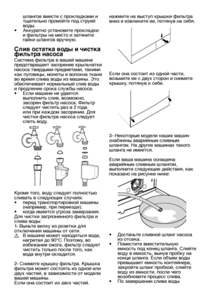 Page 24RU24
шлангов вместе с прокладками и 
тщательно промойте под струей 
воды.
•  Аккуратно установите прокладки 
и фильтры на место и затяните 
гайки шлангов вручную.
Слив остатка воды и чистка 
фильтра насоса
Система фильтра в вашей машине 
предотвращает засорение крыльчатки 
насоса твердыми предметами, такими 
как пуговицы, монеты и волокна ткани 
во время слива воды из машины. Это 
обеспечивает нормальный слив воды 
и продление срока службы насоса.
•  Если машине не удается 
выполнить слив, возможно,...