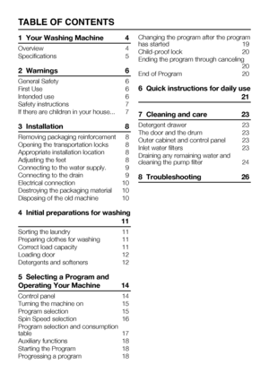 Page 37TABLE OF CONTENTS
1  Your Washing Machine 4
Overview	 4
Specifications  5
2  Warnings 6
General Safety  6
First Use  6
Intended use  6
Safety instructions  7
If there are children in your house...  7
3  Installation 8
Removing packaging reinforcement  8
Opening	the	transportation	locks	 8
Appropriate installation location  8
Adjusting the feet  8
Connecting to the water supply.  9
Connecting to the drain  9
Electrical connection   10
Destroying the packaging material  10
Disposing of the old machine  10...